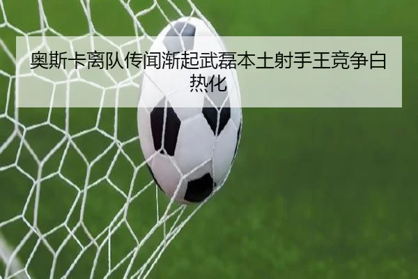 奥斯卡离队传闻渐起武磊本土射手王竞争白热化