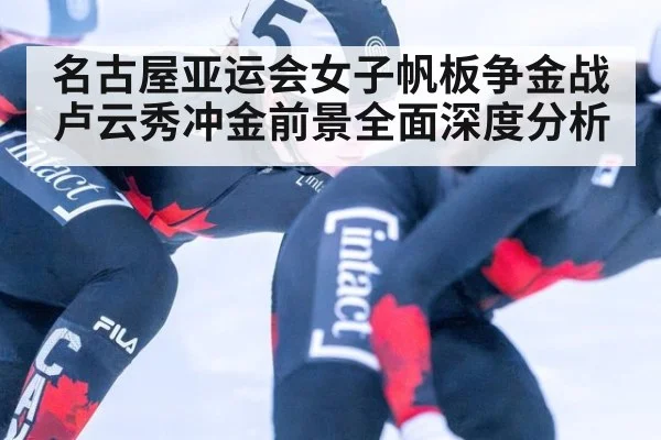 名古屋亚运会女子帆板争金战卢云秀冲金前景全面深度分析