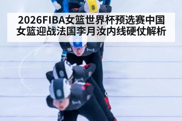 2026FIBA女篮世界杯预选赛中国女篮迎战法国李月汝内线硬仗解析